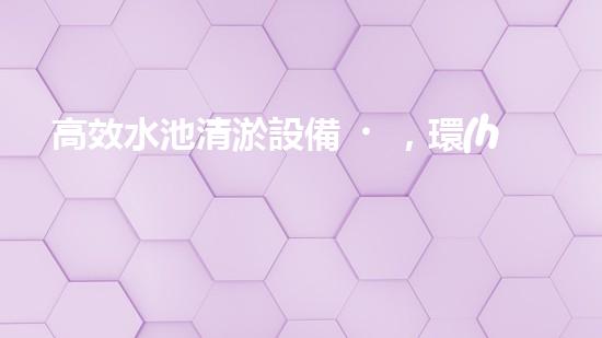 高效水池清淤設備，環(huán)保清潔新選擇！